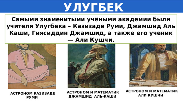  УЛУГБЕК Самыми знаменитыми учёными академии были учителя Улугбека – Казизаде Руми, Джамшид Аль Каши, Гиясиддин Джамшид, а также его ученик — Али Кушчи. АСТРОНОМ И МАТЕМАТИК АЛИ КУШЧИ АСТРОНОМ И МАТЕМАТИК ДЖАМШИД АЛЬ-КАШИ  АСТРОНОМ КАЗИЗАДЕ РУМИ 