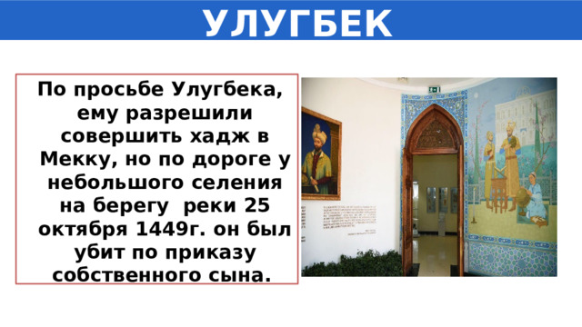  УЛУГБЕК   По просьбе Улугбека, ему разрешили совершить хадж в Мекку, но по дороге у небольшого селения на берегу реки 25 октября 1449г. он был убит по приказу собственного сына. 