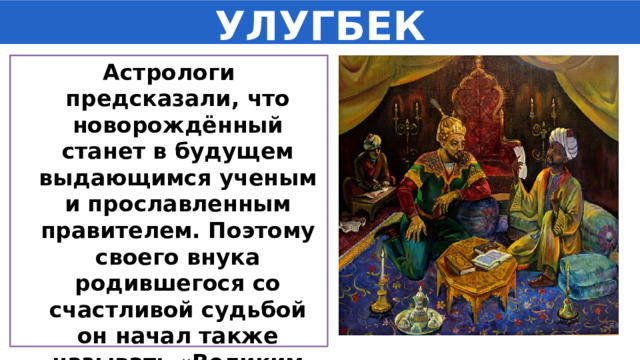 УЛУГБЕК Астрологи предсказали, что новорождённый станет в будущем выдающимся ученым и прославленным правителем. Поэтому своего внука родившегося со счастливой судьбой он начал также называть «Великим беком». 