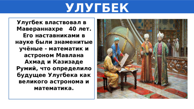 УЛУГБЕК Улугбек властвовал в Мавераннахре 40 лет. Его наставниками в науке были знаменитые учёные - математик и астроном Мавлана Ахмад и Казизаде Румий, что определило будущее Улугбека как великого астронома и математика. 