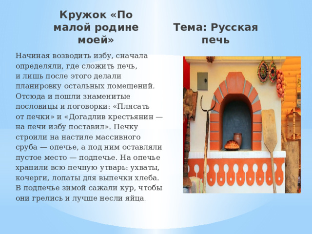Кружок «По малой родине моей» Тема: Русская печь Начиная возводить избу, сначала определяли, где сложить печь, и лишь после этого делали планировку остальных помещений. Отсюда и пошли знаменитые пословицы и поговорки: «Плясать от печки» и «Догадлив крестьянин — на печи избу поставил». Печку строили на настиле массивного сруба — опечье, а под ним оставляли пустое место — подпечье. На опечье хранили всю печную утварь: ухваты, кочерги, лопаты для выпечки хлеба. В подпечье зимой сажали кур, чтобы они грелись и лучше несли яйца .  
