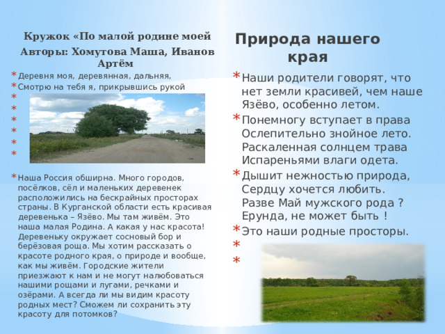 Кружок «По малой родине моей Авторы: Хомутова Маша, Иванов Артём Природа нашего края Наши родители говорят, что нет земли красивей, чем наше Язёво, особенно летом. Понемногу вступает в права   Ослепительно знойное лето.  Раскаленная солнцем трава  Испареньями влаги одета. Дышит нежностью природа,   Сердцу хочется любить.   Разве Май мужского рода ?   Ерунда, не может быть ! Это наши родные просторы.   Деревня моя, деревянная, дальняя, Смотрю на тебя я, прикрывшись рукой           Наша Россия обширна. Много городов, посёлков, сёл и маленьких деревенек расположились на бескрайных просторах страны. В Курганской области есть красивая деревенька – Язёво. Мы там живём. Это наша малая Родина. А какая у нас красота! Деревеньку окружает сосновый бор и берёзовая роща. Мы хотим рассказать о красоте родного края, о природе и вообще, как мы живём. Городские жители приезжают к нам и не могут налюбоваться нашими рощами и лугами, речками и озёрами. А всегда ли мы видим красоту родных мест? Сможем ли сохранить эту красоту для потомков? 