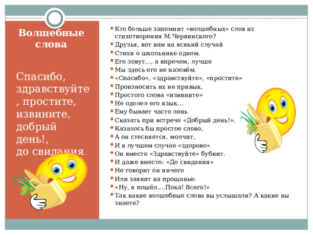 Кто больше запомнит «волшебных» слов из стихотворения М.Червинского? Друзья, вот вам на всякий случай Стихи о школьнике одном. Его зовут…, а впрочем, лучше Мы здесь его не назовём. «Спасибо», «здравствуйте», «простите» Произносить их не привык, Простого слова «извините» Не одолел его язык… Ему бывает часто лень Сказать при встрече «Добрый день!». Казалось бы простое слово, А он стесняется, молчит, И в лучшем случае «здорово» Он вместо «Здравствуйте» бубнит. И даже вместо: «До свидания» Не говорит он ничего Или заявит на прощанье: «Ну, я пошёл.…Пока! Всего!» Так какие волшебные слова вы услышали? А какие вы знаете? Волшебные слова Спасибо, здравствуйте, простите, извините, добрый день!, до свидания . 
