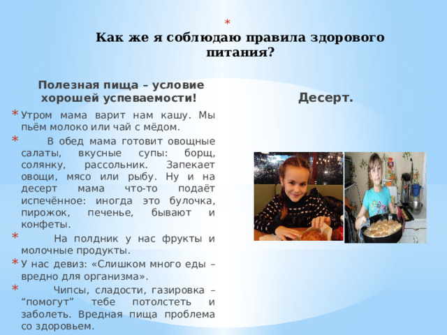   Как же я соблюдаю правила здорового питания?   Полезная пища – условие хорошей успеваемости! Десерт. Утром мама варит нам кашу. Мы пьём молоко или чай с мёдом.  В обед мама готовит овощные салаты, вкусные супы: борщ, солянку, рассольник. Запекает овощи, мясо или рыбу. Ну и на десерт мама что-то подаёт испечённое: иногда это булочка, пирожок, печенье, бывают и конфеты.  На полдник у нас фрукты и молочные продукты. У нас девиз: «Слишком много еды – вредно для организма».  Чипсы, сладости, газировка – “помогут” тебе потолстеть и заболеть. Вредная пища проблема со здоровьем. 