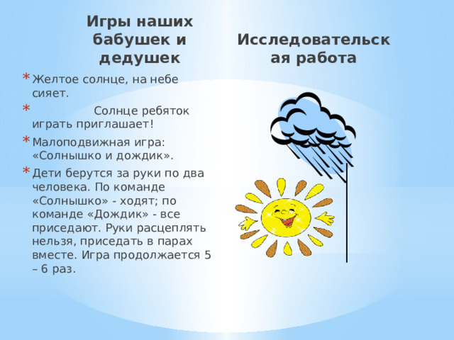 Игры наших бабушек и дедушек Исследовательская работа Желтое солнце, на небе сияет.  Солнце ребяток играть приглашает! Малоподвижная игра: «Солнышко и дождик». Дети берутся за руки по два человека. По команде «Солнышко» - ходят; по команде «Дождик» - все приседают. Руки расцеплять нельзя, приседать в парах вместе. Игра продолжается 5 – 6 раз. 