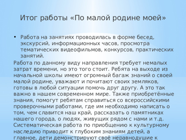 Итог работы «По малой родине моей» Работа на занятиях проводилась в форме бесед, экскурсий, информационных часов, просмотра тематических видеофильмов, конкурсов, практических занятий. Работа по данному виду направления требует немалых затрат времени, но это того стоит. Ребята на выходе из начальной школы имеют огромный багаж знаний о своей малой родине, уважают и почитают своих земляков, готовы в любой ситуации помочь друг другу. А это так важно в нашем современном мире. Также приобретённые знания, помогут ребятам справиться со всероссийскими проверочными работами, где им необходимо написать о том, чем славится наш край, рассказать о памятниках нашего города, о людях, живущих рядом с нами и т.д. Систематическая работа по приобщению к культурному наследию приводит к глубоким знаниям детей, а главное, дети демонстрируют своё неравнодушие к Родине. 