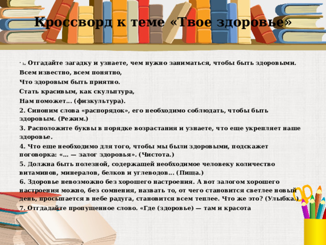 Кроссворд к теме «Твое здоровье» 1 . Отгадайте загадку и узнаете, чем нужно заниматься, чтобы быть здоровыми. Всем известно, всем понятно, Что здоровым быть приятно. Стать красивым, как скульптура, Нам поможет... (физкультура). 2. Синоним слова «распорядок», его необходимо соблюдать, чтобы быть здоровым. (Режим.) 3. Расположите буквы в порядке возрастания и узнаете, что еще укрепляет наше здоровье. 4. Что еще необходимо для того, чтобы мы были здоровыми, подскажет поговорка: «... — залог здоровья». (Чистота.) 5. Должна быть полезной, содержащей необходимое человеку количество витаминов, минералов, белков и углеводов... (Пища.) 6. Здоровье невозможно без хорошего настроения. А вот залогом хорошего настроения можно, без сомнения, назвать то, от чего становится светлее новый день, просыпается в небе радуга, становится всем теплее. Что же это? (Улыбка.) 7. Отгдадайте пропущенное слово. «Где (здоровье) — там и красота   