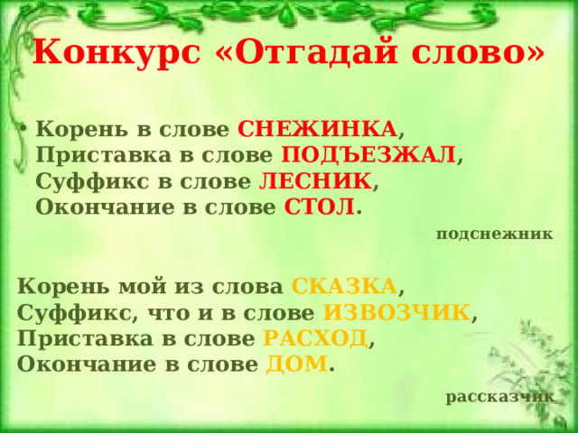 Конкурс «Отгадай слово» Корень в слове СНЕЖИНКА ,  Приставка в слове ПОДЪЕЗЖАЛ ,  Суффикс в слове ЛЕСНИК ,  Окончание в слове СТОЛ .  подснежник   Корень мой из слова СКАЗКА ,  Суффикс, что и в слове ИЗВОЗЧИК ,  Приставка в слове РАСХОД ,  Окончание в слове ДОМ .  рассказчик   