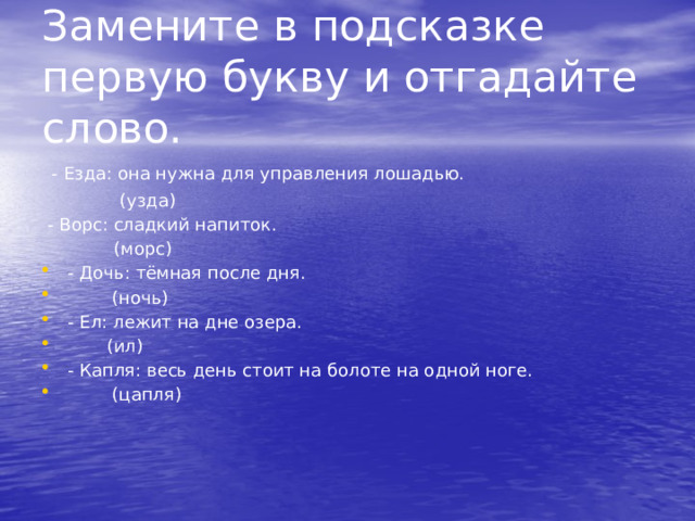 Замените в подсказке первую букву и отгадайте слово.  - Езда: она нужна для управления лошадью.  (узда)  - Ворс: сладкий напиток.  (морс) - Дочь: тёмная после дня.  (ночь) - Ел: лежит на дне озера.  (ил) - Капля: весь день стоит на болоте на одной ноге.  (цапля) 