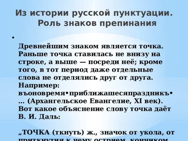 Из истории русской пунктуации. Роль знаков препинания  Древнейшим знаком является точка. Раньше точка ставилась не внизу на строке, а выше — посреди неё; кроме того, в тот период даже отдельные слова не отделялись друг от друга. Например: въоновремя•приближашесяпраздникъ•… (Архангельское Евангелие, ХI век). Вот какое объяснение слову точка даёт В. И. Даль:   „ТОЧКА (ткнуть) ж., значок от укола, от приткнутия к чему острием, кончиком пера, карандаша; мелкая крапина“. 
