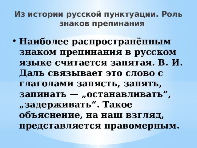 Из истории русской пунктуации. Роль знаков препинания Наиболее распространённым знаком препинания в русском языке считается запятая. В. И. Даль связывает это слово с глаголами запясть, запять, запинать — „останавливать“, „задерживать“. Такое объяснение, на наш взгляд, представляется правомерным. 
