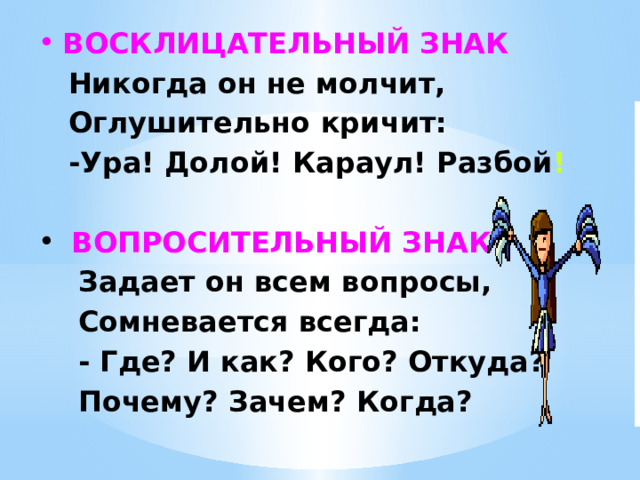 ВОСКЛИЦАТЕЛЬНЫЙ ЗНАК  Никогда он не молчит,  Оглушительно кричит:  -Ура! Долой! Караул! Разбой !  ВОПРОСИТЕЛЬНЫЙ ЗНАК  Задает он всем вопросы,  Сомневается всегда:  - Где? И как? Кого? Откуда?  Почему? Зачем? Когда?  