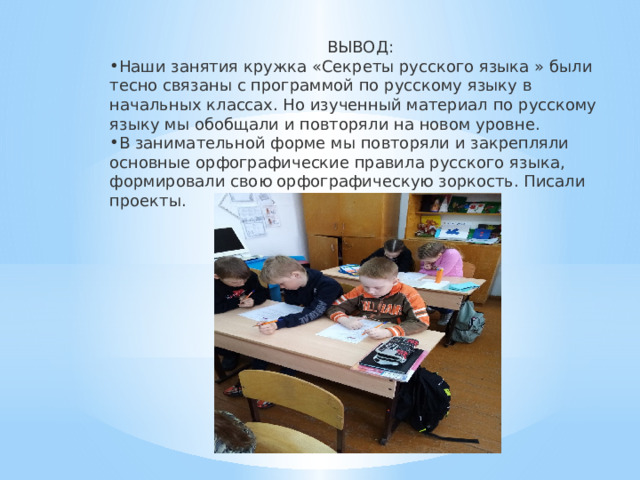 ВЫВОД: Наши занятия кружка «Секреты русского языка » были тесно связаны с программой по русскому языку в начальных классах. Но изученный материал по русскому языку мы обобщали и повторяли на новом уровне. В занимательной форме мы повторяли и закрепляли основные орфографические правила русского языка, формировали свою орфографическую зоркость. Писали проекты. 