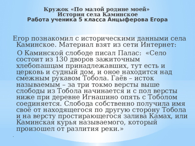 Кружок «По малой родине моей»  История села Каминское  Работа ученика 5 класса Анцыферова Егора Егор познакомил с историческими данными села Каминское. Материал взят из сети Интернет:  О Каминской слободе писал Палас: «Село состоит из 130 дворов зажиточным хлебопашцам принадлежавших, тут есть и церковь и судный дом, и оное находится над смежным рукавом Тобола. Гаёв – исток называемым – за три токмо версты выше слободы из Тобола начинается и с пол версты ниже при деревне Игнашино опять с Тоболом соединяется. Слобода собственно получила имя своё от находящегося по другую сторону Тобола и на версту простирающегося залива Камах, или Каминская курья называемого, который произошел от разлития реки.» . 