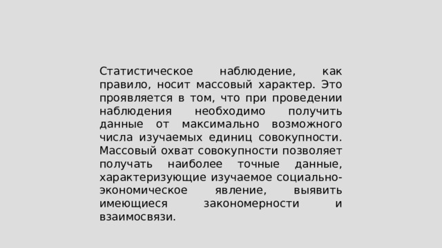 Статистическое наблюдение, как правило, носит массовый характер. Это проявляется в том, что при проведении наблюдения необходимо получить данные от максимально возможного числа изучаемых единиц совокупности. Массовый охват совокупности позволяет получать наиболее точные данные, характеризующие изучаемое социально-экономическое явление, выявить имеющиеся закономерности и взаимосвязи. 