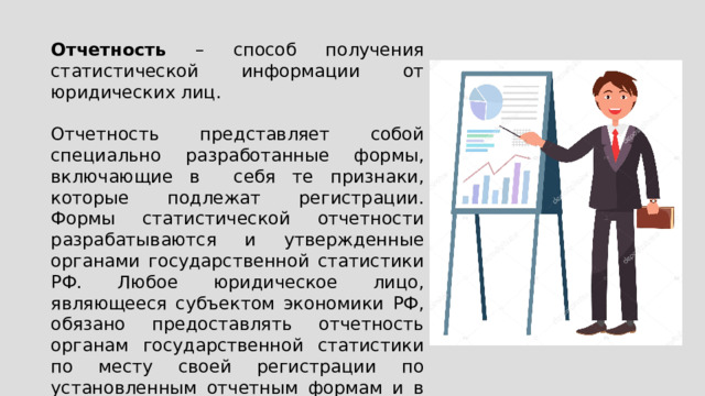 Отчетность – способ получения статистической информации от юридических лиц. Отчетность представляет собой специально разработанные формы, включающие в себя те признаки, которые подлежат регистрации. Формы статистической отчетности разрабатываются и утвержденные органами государственной статистики РФ. Любое юридическое лицо, являющееся субъектом экономики РФ, обязано предоставлять отчетность органам государственной статистики по месту своей регистрации по установленным отчетным формам и в установленные сроки. 