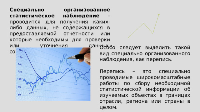 Специально организованное статистическое наблюдение – проводится для получения каких-либо данных, не содержащихся в предоставляемой отчетности или которые необходимы для проверки или уточнения данных, содержащихся в отчетах. Особо следует выделить такой вид специально организованного наблюдения, как перепись. Перепись – это специально проводимые широкомасштабные работы по сбору необходимой статистической информации об изучаемых объектах в границах отрасли, региона или страны в целом. 