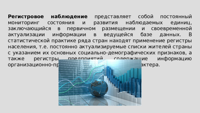 Регистровое наблюдение представляет собой постоянный мониторинг состояния и развития наблюдаемых единиц, заключающийся в первичном размещении и своевременной актуализации информации в ведущейся базе данных. В статистической практике ряда стран находят применение регистры населения, т.е. постоянно актуализируемые списки жителей страны с указанием их основных социально-демографических признаков, а также регистры предприятий, содержащие информацию организационно-правового и экономического характера. 