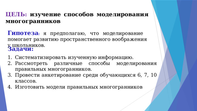 ЦЕЛЬ: изучение способов моделирования многогранников   Гипотеза :  я предполагаю, что моделирование помогает развитию пространственного воображения у школьников. Задачи: Систематизировать изученную информацию. Рассмотреть различные способы моделирования правильных многогранников. Провести анкетирование среди обучающихся 6, 7, 10 классов. Изготовить модели правильных многогранников 