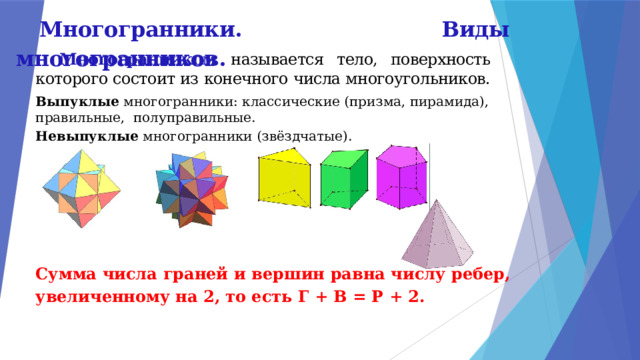Многогранники. Виды многогранников.  Многогранником  называется тело, поверхность которого состоит из конечного числа многоугольников. Выпуклые многогранники: классические (призма, пирамида), правильные, полуправильные. Невыпуклые многогранники (звёздчатые).        Сумма числа граней и вершин равна числу рёбер, увеличенному на 2, то есть Г + В = Р + 2. 