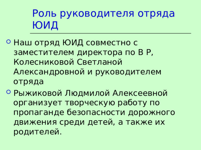 Роль руководителя отряда ЮИД Наш отряд ЮИД совместно с заместителем директора по В Р, Колесниковой Светланой Александровной и руководителем отряда Рыжиковой Людмилой Алексеевной организует творческую работу по пропаганде безопасности дорожного движения среди детей, а также их родителей.  