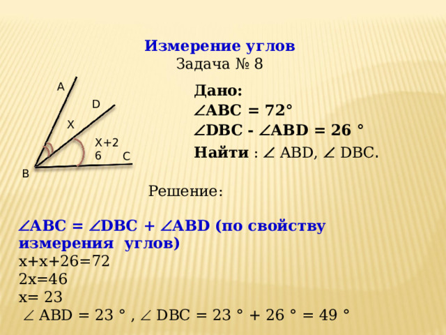 Измерение углов  Задача № 8 А Дано: Дано:  АВ C = 72 °  D ВС -   АВ D = 2 6 °  АВ C = 72 °  D ВС -   АВ D = 2 6 ° Найти :   ABD,    DBC . Найти :   ABD,    DBC . D X X+26 С B Решение:  АВ C =   D ВС +   АВ D ( по свойству измерения углов)  x + x +26=72 2х=46 x =  23    ABD = 23 °  ,   DBC =  23 ° + 26 ° =  49 °  12 