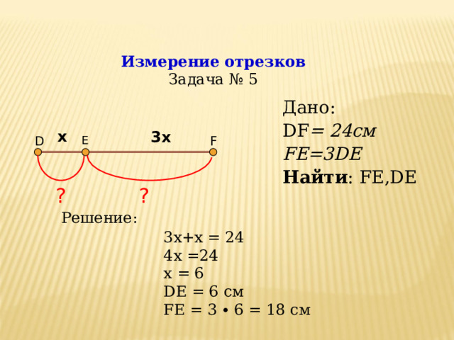 Измерение отрезков  Задача № 5 Дано: DF = 24c м FE=3DE Найти : FE,DE Дано: DF = 24c м FE=3DE Найти : FE,DE х 3х D F E ? ? Решение: 3х+х = 24 4х =24 x =  6 DE = 6 см FE = 3 ∙ 6 = 18 см  
