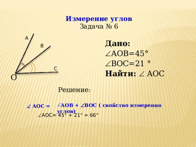 Измерение углов  Задача № 6 А Дано: Дано:  АОВ=45°  ВОС=21 °  АОВ=45°  ВОС=21 ° Найти :   A О C Найти :   A О C В С О Решение: АОВ +  ВОС ( свойство измерения углов)   A О C =   A О C =  АОС= 45 ° + 21 ° = 66 ° 10 