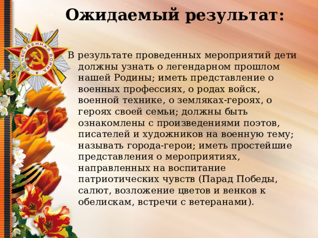 Ожидаемый результат:   В результате проведенных мероприятий дети должны узнать о легендарном прошлом нашей Родины; иметь представление о военных профессиях, о родах войск, военной технике, о земляках-героях, о героях своей семьи; должны быть ознакомлены с произведениями поэтов, писателей и художников на военную тему; называть города-герои; иметь простейшие представления о мероприятиях, направленных на воспитание патриотических чувств (Парад Победы, салют, возложение цветов и венков к обелискам, встречи с ветеранами). 