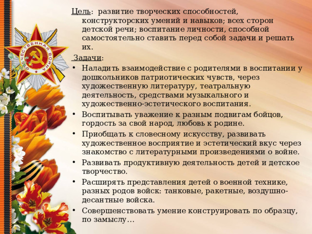 Цель :  развитие творческих способностей, конструкторских умений и навыков; всех сторон детской речи; воспитание личности, способной самостоятельно ставить перед собой задачи и решать их.    Задачи : Наладить взаимодействие с родителями в воспитании у дошкольников патриотических чувств, через художественную литературу, театральную деятельность, средствами музыкального и художественно-эстетического воспитания. Воспитывать уважение к разным подвигам бойцов, гордость за свой народ, любовь к родине. Приобщать к словесному искусству, развивать художественное восприятие и эстетический вкус через знакомство с литературными произведениями о войне. Развивать продуктивную деятельность детей и детское творчество. Расширять представления детей о военной технике, разных родов войск: танковые, ракетные, воздушно-десантные войска. Совершенствовать умение конструировать по образцу, по замыслу…  