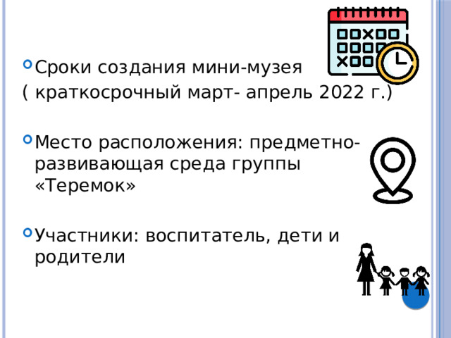Сроки создания мини-музея ( краткосрочный март- апрель 2022 г.) Место расположения: предметно- развивающая среда группы «Теремок» Участники: воспитатель, дети и родители 