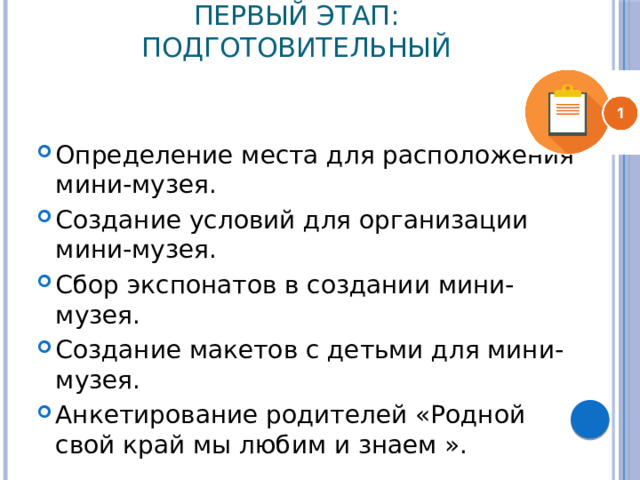 Первый этап: Подготовительный Определение места для расположения мини-музея. Создание условий для организации мини-музея. Сбор экспонатов в создании мини- музея. Создание макетов с детьми для мини- музея. Анкетирование родителей «Родной свой край мы любим и знаем ». 
