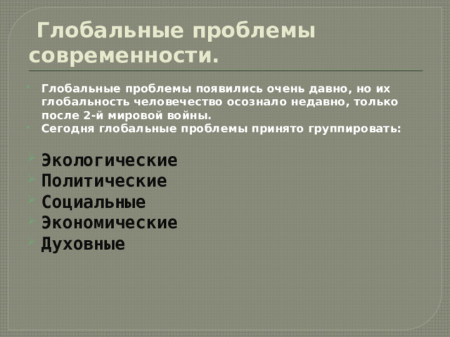  Глобальные проблемы современности. Глобальные проблемы появились очень давно, но их глобальность человечество осознало недавно, только после 2-й мировой войны. Сегодня глобальные проблемы принято группировать:  Экологические Политические Социальные Экономические Духовные 