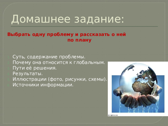 Домашнее задание: Выбрать одну проблему и рассказать о ней  по плану  Суть, содержание проблемы. Почему она относится к глобальным. Пути её решения. Результаты. Иллюстрации (фото, рисунки, схемы). Источники информации.  