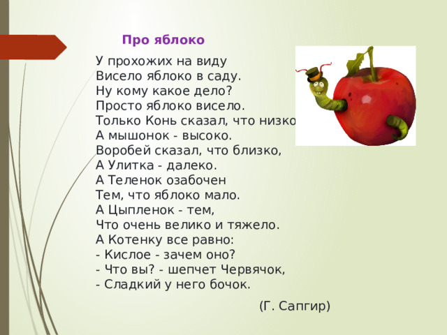  Про яблоко У прохожих на виду  Висело яблоко в саду.  Hу кому какое дело?  Просто яблоко висело.  Только Конь сказал, что низко.  А мышонок - высоко.  Воробей сказал, что близко,  А Улитка - далеко.  А Теленок озабочен  Тем, что яблоко мало.  А Цыпленок - тем,  Что очень велико и тяжело.  А Котенку все равно:  - Кислое - зачем оно?  - Что вы? - шепчет Червячок,  - Сладкий у него бочок. (Г. Сапгир) 