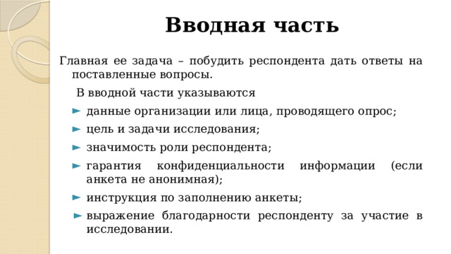 Вводная часть Главная ее задача – побудить респондента дать ответы на поставленные вопросы. В вводной части указываются данные организации или лица, проводящего опрос; цель и задачи исследования; значимость роли респондента; гарантия конфиденциальности информации (если анкета не анонимная); инструкция по заполнению анкеты; данные организации или лица, проводящего опрос; цель и задачи исследования; значимость роли респондента; гарантия конфиденциальности информации (если анкета не анонимная); инструкция по заполнению анкеты; выражение благодарности респонденту за участие в исследовании.  выражение благодарности респонденту за участие в исследовании.  