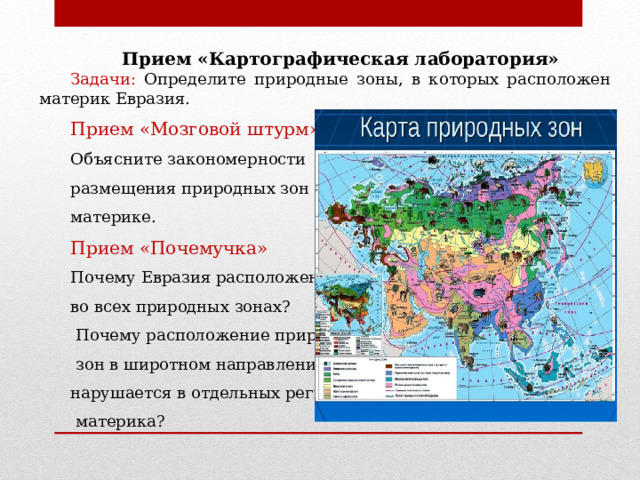 Прием «Картографическая лаборатория» Задачи: Определите природные зоны, в которых расположен материк Евразия. Прием «Мозговой штурм» Объясните закономерности размещения природных зон на материке. Прием «Почемучка» Почему Евразия расположена во всех природных зонах?  Почему расположение природных  зон в широтном направлении нарушается в отдельных регионах  материка? 