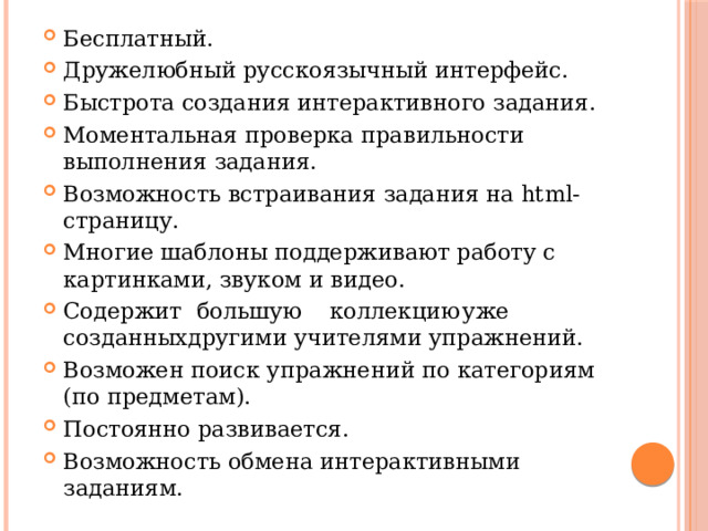 Бесплатный. Дружелюбный русскоязычный интерфейс. Быстрота создания интерактивного задания. Моментальная проверка правильности выполнения задания. Возможность встраивания задания на html-страницу. Многие шаблоны поддерживают работу с картинками, звуком и видео. Содержит  большую  коллекцию  уже созданныхдругими учителями упражнений. Возможен поиск упражнений по категориям (по предметам). Постоянно развивается. Возможность обмена интерактивными заданиям. 