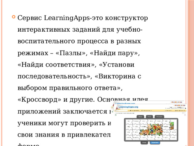 Сервис LearningApps-это конструктор интерактивных заданий для учебно-воспитательного процесса в разных режимах – «Пазлы», «Найди пару», «Найди соответствия», «Установи последовательность», «Викторина с выбором правильного ответа», «Кроссворд» и другие. Основная идея приложений заключается в том, что ученики могут проверить и закрепить свои знания в привлекательной игровой форме. 