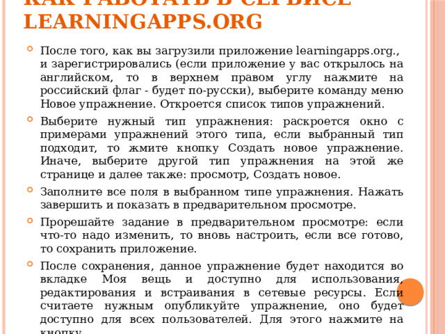 Как работать в сервисе Learningapps.org   После того, как вы загрузили приложение learningapps.org., и зарегистрировались (если приложение у вас открылось на английском, то в верхнем правом углу нажмите на российский флаг - будет по-русски), выберите команду меню Новое упражнение. Откроется список типов упражнений. Выберите нужный тип упражнения: раскроется окно с примерами упражнений этого типа, если выбранный тип подходит, то жмите кнопку Создать новое упражнение. Иначе, выберите другой тип упражнения на этой же странице и далее также: просмотр, Создать новое. Заполните все поля в выбранном типе упражнения. Нажать завершить и показать в предварительном просмотре. Прорешайте задание в предварительном просмотре: если что-то надо изменить, то вновь настроить, если все готово, то сохранить приложение. После сохранения, данное упражнение будет находится во вкладке Моя вещь и доступно для использования, редактирования и встраивания в сетевые ресурсы. Если считаете нужным опубликуйте упражнение, оно будет доступно для всех пользователей. Для этого нажмите на кнопку  public App. 