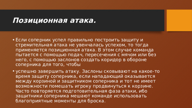 Позиционная атака. Если соперник успел правильно построить защиту и стремительная атака не увенчалась успехом, то тогда применяется позиционная атака. В этом случае команда пытается с помощью подач, пересечения с мячом или без него, с помощью заслонов создать коридор в обороне соперника для того, чтобы успешно завершить атаку. Заслоны сковывают на какое-то время защиту соперника, если нападающий оказывается между корзиной и защитником соперника и тот не имеет возможности помешать игроку продвинуться к корзине. Часто повторяется подготовительная фаза атаки, ибо защитники соперника мешают команде использовать благоприятные моменты для броска. 