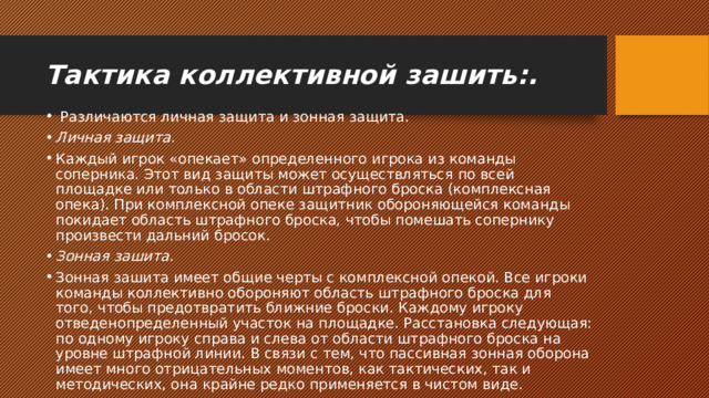 Тактика коллективной зашить:.   Различаются личная защита и зонная защита. Личная защита. Каждый игрок «опекает» определенного игрока из команды соперника. Этот вид защиты может осуществляться по всей площадке или только в области штрафного броска (комплексная опека). При комплексной опеке защитник обороняющейся команды покидает область штрафного броска, чтобы помешать сопернику произвести дальний бросок. Зонная зашита. Зонная зашита имеет общие черты с комплексной опекой. Все игроки команды коллективно обороняют область штрафного броска для того, чтобы предотвратить ближние броски. Каждому игроку отведенопределенный участок на площадке. Расстановка следующая: по одному игроку справа и слева от области штрафного броска на уровне штрафной линии. В связи с тем, что пассивная зонная оборона имеет много отрицательных моментов, как тактических, так и методических, она крайне редко применяется в чистом виде. 