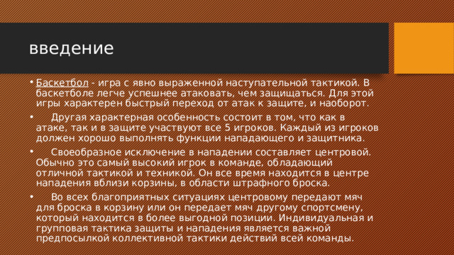 введение Баскетбол  - игра с явно выраженной наступательной тактикой. В баскетболе легче успешнее атаковать, чем защищаться. Для этой игры характерен быстрый переход от атак к защите, и наоборот.       Другая характерная особенность состоит в том, что как в атаке, так и в защите участвуют все 5 игроков. Каждый из игроков должен хорошо выполнять функции нападающего и защитника.       Своеобразное исключение в нападении составляет центровой. Обычно это самый высокий игрок в команде, обладающий отличной тактикой и техникой. Он все время находится в центре нападения вблизи корзины, в области штрафного броска.       Во всех благоприятных ситуациях центровому передают мяч для броска в корзину или он передает мяч другому спортсмену, который находится в более выгодной позиции. Индивидуальная и групповая тактика защиты и нападения является важной предпосылкой коллективной тактики действий всей команды. 