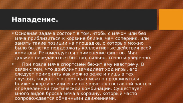 Нападение. Основная задача состоит в том, чтобы с мячом или без мяча приблизиться к корзине ближе, чем соперник, или занять такие позиции на площадке, с которых можно было бы легко поддержать коллективные действия всей команды. Рекомендуется применение финтов. Мяч должен передаваться быстро, сильно, точно и уверенно.       При ловле мяча спортсмен бежит ему навстречу. В связи с тем, что дриблинг замедляет ход игры, его следует применять как можно реже и лишь в тех случаях, когда с его помощью можно продвинуться ближе к корзине или если он является составной частью определенной тактической комбинации. Существует много видов броска мяча в корзину, который часто сопровождается обманными движениями. 