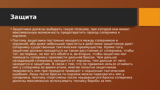 Защита Защитники должны выбирать такую позицию, при которой они имеют максимальную возможность предотвратить проход соперника к корзине. Поэтому защитники постоянно находятся между соперником и корзиной, ибо даже небольшие просчеты в действиях защитников дают сопернику существенные тактические преимущества. Кроме того, защитник должен находиться на таком расстоянии от соперника, чтобы тот, во-первых, не мог его обойти и, во-вторых, чтобы защитник мог помешать сопернику произвести дальний бросок. Чем дальше нападающий соперника находится от корзины, тем дальше от него находится и защитник. В связи с тем, что по правилам нельзя отнимать мяч у соперника во время атаки, многие попытки защитников перехватить мяч при передаче приводят к серьезным тактическим ошибкам. Лишь после броска по корзине можно перехватить мяч у соперника, поэтому спортсмены после неудавшегося броска соперника должны максимально использовать технику борьбы за мяч.   