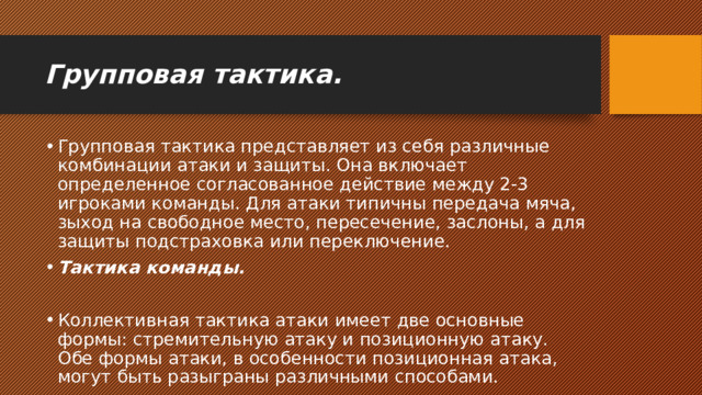 Групповая тактика. Групповая тактика представляет из себя различные комбинации атаки и защиты. Она включает определенное согласованное действие между 2-3 игроками команды. Для атаки типичны передача мяча, зыход на свободное место, пересечение, заслоны, а для защиты подстраховка или переключение. Тактика команды. Коллективная тактика атаки имеет две основные формы: стремительную атаку и позиционную атаку. Обе формы атаки, в особенности позиционная атака, могут быть разыграны различными способами. 