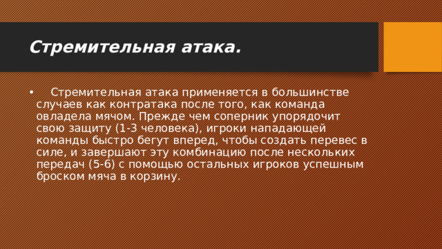 Стремительная атака.      Стремительная атака применяется в большинстве случаев как контратака после того, как команда овладела мячом. Прежде чем соперник упорядочит свою защиту (1-3 человека), игроки нападающей команды быстро бегут вперед, чтобы создать перевес в силе, и завершают эту комбинацию после нескольких передач (5-6) с помощью остальных игроков успешным броском мяча в корзину. 