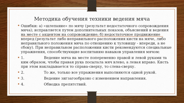 Методика обучения техники ведения мяча      Ошибки: а) «шлепание» по мячу (результат недостаточного сопровождения мяча); исправляется путем дополнительных показов, объяснений и ведения на месте с акцентом на сопровождение; б) недостаточное продвижение вперед (результат либо неправильного расположения кисти на мяче, либо неправильного положения мяча по отношению к туловищу - впереди, а не сбоку). При неправиль­ном расположении кисти рекомендуются специальные упражне­ния, способствующие воспитанию навыков управления мячом: 1.                 Ведение мяча на месте попеременно правой и левой руками та­ким образом, чтобы правая рука посылала мяч влево, а левая впра­во. Кисть при этом накладывается то справа-сверху, то слева-сверху. 2.                 То же, только все упражнения выполняются одной рукой. 3.                 Ведение зигзагообразно с изменением направления. 4.                 Обводка препятствий. 