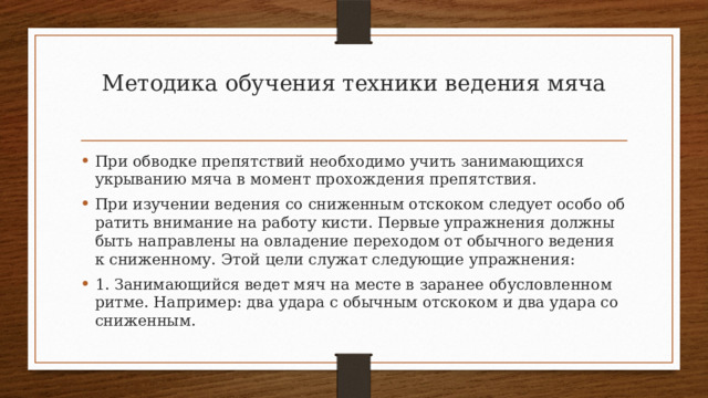 Методика обучения техники ведения мяча   При обводке препятствий необходимо учить занимающихся укрыванию мяча в момент прохождения препятствия. При изучении ведения со сниженным отскоком следует особо об­ратить внимание на работу кисти. Первые упражнения должны быть направлены на овладение переходом от обычного ведения к сни­женному. Этой цели служат следующие упражнения: 1. Занимающийся ведет мяч на месте в заранее обусловленном  ритме. Например: два удара с обычным отскоком и два удара со сниженным. 