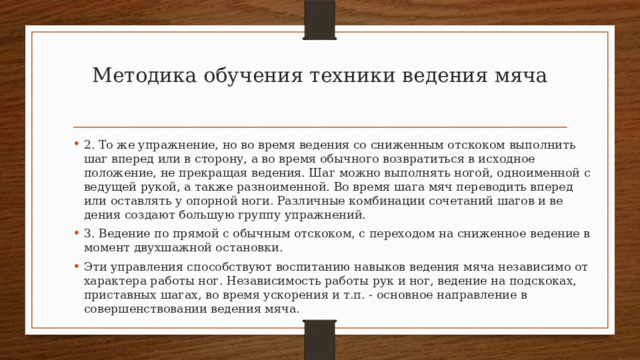 Методика обучения техники ведения мяча   2. То же упражнение, но во время ведения со сниженным отско­ком выполнить шаг вперед или в сторону, а во время обычного возвратиться в исходное положение, не прекращая ведения. Шаг можно выполнять ногой, одноименной с ведущей рукой, а также разноименной. Во время шага мяч переводить вперед или остав­лять у опорной ноги. Различные комбинации сочетаний шагов и ве­дения создают большую группу упражнений. 3. Ведение по прямой с обычным отскоком, с переходом на сни­женное ведение в момент двухшажной остановки. Эти управления способствуют воспитанию навыков ведения мяча независимо от характера работы ног. Независимость рабо­ты рук и ног, ведение на подскоках, приставных шагах, во время ускорения и т.п. - основное направление в совершенствовании ведения мяча. 